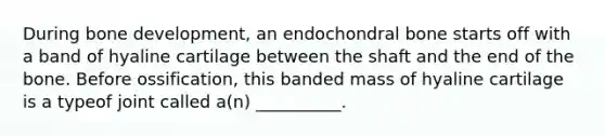 During bone development, an endochondral bone starts off with a band of hyaline cartilage between the shaft and the end of the bone. Before ossification, this banded mass of hyaline cartilage is a typeof joint called a(n) __________.