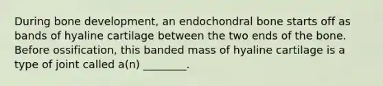 During bone development, an endochondral bone starts off as bands of hyaline cartilage between the two ends of the bone. Before ossification, this banded mass of hyaline cartilage is a type of joint called a(n) ________.