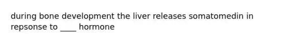 during bone development the liver releases somatomedin in repsonse to ____ hormone