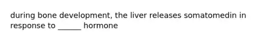 during bone development, the liver releases somatomedin in response to ______ hormone