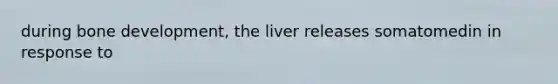 during bone development, the liver releases somatomedin in response to