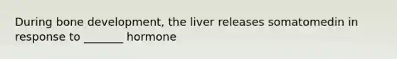 During bone development, the liver releases somatomedin in response to _______ hormone