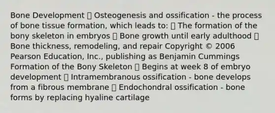 ￼Bone Development  Osteogenesis and ossification - the process of bone tissue formation, which leads to:  The formation of the bony skeleton in embryos  Bone growth until early adulthood  Bone thickness, remodeling, and repair Copyright © 2006 Pearson Education, Inc., publishing as Benjamin Cummings ￼￼Formation of the Bony Skeleton  Begins at week 8 of embryo development  Intramembranous ossification - bone develops from a fibrous membrane  Endochondral ossification - bone forms by replacing hyaline cartilage