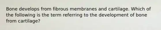 Bone develops from fibrous membranes and cartilage. Which of the following is the term referring to the development of bone from cartilage?