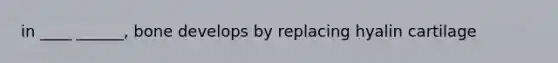 in ____ ______, bone develops by replacing hyalin cartilage