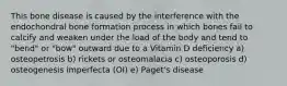 This bone disease is caused by the interference with the endochondral bone formation process in which bones fail to calcify and weaken under the load of the body and tend to "bend" or "bow" outward due to a Vitamin D deficiency a) osteopetrosis b) rickets or osteomalacia c) osteoporosis d) osteogenesis imperfecta (OI) e) Paget's disease