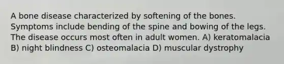 A bone disease characterized by softening of the bones. Symptoms include bending of the spine and bowing of the legs. The disease occurs most often in adult women. A) keratomalacia B) night blindness C) osteomalacia D) muscular dystrophy