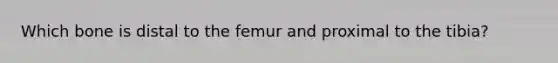 Which bone is distal to the femur and proximal to the tibia?