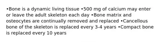 •Bone is a dynamic living tissue •500 mg of calcium may enter or leave the adult skeleton each day •Bone matrix and osteocytes are continually removed and replaced •Cancellous bone of the skeleton is replaced every 3-4 years •Compact bone is replaced every 10 years