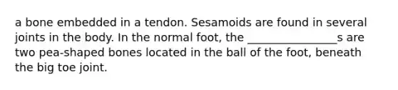 a bone embedded in a tendon. Sesamoids are found in several joints in the body. In the normal foot, the ________________s are two pea-shaped bones located in the ball of the foot, beneath the big toe joint.