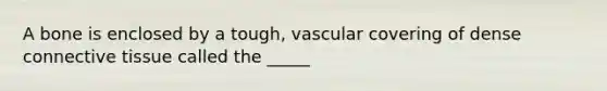 A bone is enclosed by a tough, vascular covering of dense connective tissue called the _____