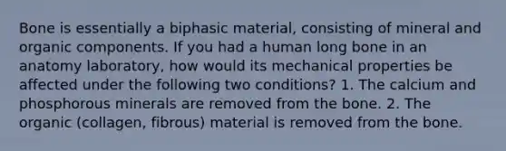 Bone is essentially a biphasic material, consisting of mineral and organic components. If you had a human long bone in an anatomy laboratory, how would its mechanical properties be affected under the following two conditions? 1. The calcium and phosphorous minerals are removed from the bone. 2. The organic (collagen, fibrous) material is removed from the bone.