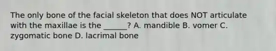 The only bone of the facial skeleton that does NOT articulate with the maxillae is the ______? A. mandible B. vomer C. zygomatic bone D. lacrimal bone