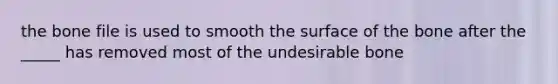 the bone file is used to smooth the surface of the bone after the _____ has removed most of the undesirable bone