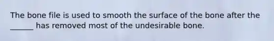 The bone file is used to smooth the surface of the bone after the ______ has removed most of the undesirable bone.