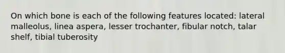 On which bone is each of the following features located: lateral malleolus, linea aspera, lesser trochanter, fibular notch, talar shelf, tibial tuberosity