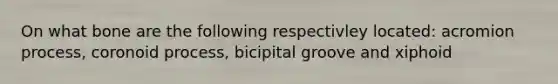 On what bone are the following respectivley located: acromion process, coronoid process, bicipital groove and xiphoid