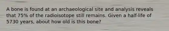 A bone is found at an archaeological site and analysis reveals that 75% of the radioisotope still remains. Given a half-life of 5730 years, about how old is this bone?