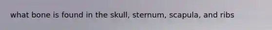 what bone is found in the skull, sternum, scapula, and ribs