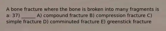 A bone fracture where the bone is broken into many fragments is a: 37) ______ A) compound fracture B) compression fracture C) simple fracture D) comminuted fracture E) greenstick fracture