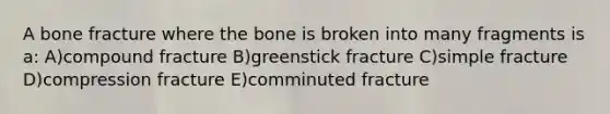 A bone fracture where the bone is broken into many fragments is a: A)compound fracture B)greenstick fracture C)simple fracture D)compression fracture E)comminuted fracture