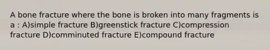 A bone fracture where the bone is broken into many fragments is a : A)simple fracture B)greenstick fracture C)compression fracture D)comminuted fracture E)compound fracture