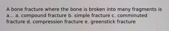 A bone fracture where the bone is broken into many fragments is a... a. compound fracture b. simple fracture c. comminuted fracture d. compression fracture e. greenstick fracture