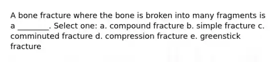 A bone fracture where the bone is broken into many fragments is a ________. Select one: a. compound fracture b. simple fracture c. comminuted fracture d. compression fracture e. greenstick fracture