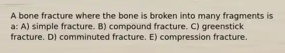 A bone fracture where the bone is broken into many fragments is a: A) simple fracture. B) compound fracture. C) greenstick fracture. D) comminuted fracture. E) compression fracture.