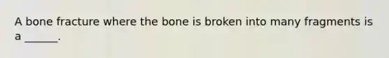 A bone fracture where the bone is broken into many fragments is a ______.