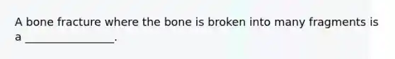 A bone fracture where the bone is broken into many fragments is a ________________.