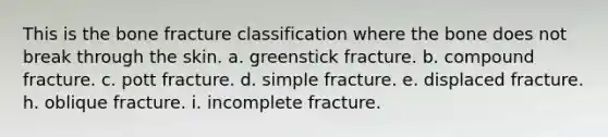 This is the bone fracture classification where the bone does not break through the skin. a. greenstick fracture. b. compound fracture. c. pott fracture. d. simple fracture. e. displaced fracture. h. oblique fracture. i. incomplete fracture.