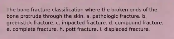 The bone fracture classification where the broken ends of the bone protrude through the skin. a. pathologic fracture. b. greenstick fracture. c. impacted fracture. d. compound fracture. e. complete fracture. h. pott fracture. i. displaced fracture.