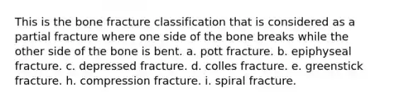 This is the bone fracture classification that is considered as a partial fracture where one side of the bone breaks while the other side of the bone is bent. a. pott fracture. b. epiphyseal fracture. c. depressed fracture. d. colles fracture. e. greenstick fracture. h. compression fracture. i. spiral fracture.