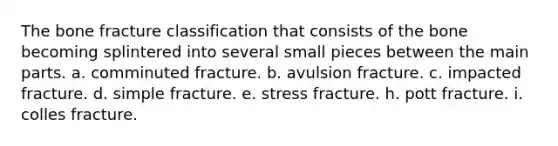 The bone fracture classification that consists of the bone becoming splintered into several small pieces between the main parts. a. comminuted fracture. b. avulsion fracture. c. impacted fracture. d. simple fracture. e. stress fracture. h. pott fracture. i. colles fracture.