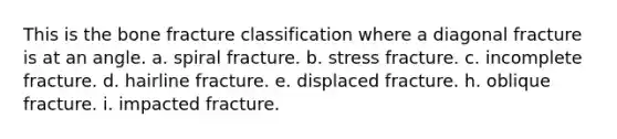 This is the bone fracture classification where a diagonal fracture is at an angle. a. spiral fracture. b. stress fracture. c. incomplete fracture. d. hairline fracture. e. displaced fracture. h. oblique fracture. i. impacted fracture.