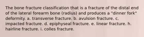 The bone fracture classification that is a fracture of the distal end of the lateral forearm bone (radius) and produces a "dinner fork" deformity. a. transverse fracture. b. avulsion fracture. c. impacted fracture. d. epiphyseal fracture. e. linear fracture. h. hairline fracture. i. colles fracture.