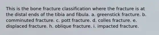 This is the bone fracture classification where the fracture is at the distal ends of the tibia and fibula. a. greenstick fracture. b. comminuted fracture. c. pott fracture. d. colles fracture. e. displaced fracture. h. oblique fracture. i. impacted fracture.