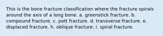 This is the bone fracture classification where the fracture spirals around the axis of a long bone. a. greenstick fracture. b. compound fracture. c. pott fracture. d. transverse fracture. e. displaced fracture. h. oblique fracture. i. spiral fracture.