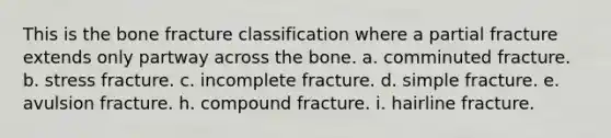 This is the bone fracture classification where a partial fracture extends only partway across the bone. a. comminuted fracture. b. stress fracture. c. incomplete fracture. d. simple fracture. e. avulsion fracture. h. compound fracture. i. hairline fracture.