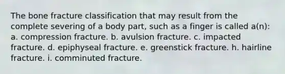 The bone fracture classification that may result from the complete severing of a body part, such as a finger is called a(n): a. compression fracture. b. avulsion fracture. c. impacted fracture. d. epiphyseal fracture. e. greenstick fracture. h. hairline fracture. i. comminuted fracture.