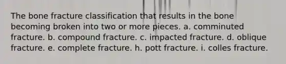 The bone fracture classification that results in the bone becoming broken into two or more pieces. a. comminuted fracture. b. compound fracture. c. impacted fracture. d. oblique fracture. e. complete fracture. h. pott fracture. i. colles fracture.