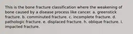 This is the bone fracture classification where the weakening of bone caused by a disease process like cancer. a. greenstick fracture. b. comminuted fracture. c. incomplete fracture. d. pathologic fracture. e. displaced fracture. h. oblique fracture. i. impacted fracture.