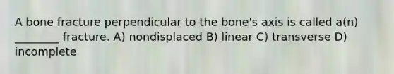 A bone fracture perpendicular to the bone's axis is called a(n) ________ fracture. A) nondisplaced B) linear C) transverse D) incomplete