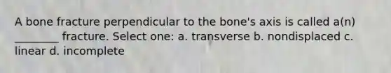 A bone fracture perpendicular to the bone's axis is called a(n) ________ fracture. Select one: a. transverse b. nondisplaced c. linear d. incomplete