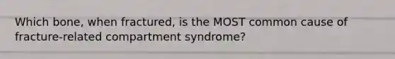 Which​ bone, when​ fractured, is the MOST common cause of​ fracture-related compartment​ syndrome?