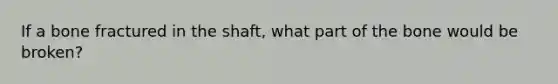 If a bone fractured in the shaft, what part of the bone would be broken?