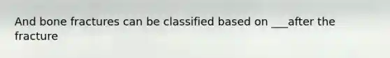 And bone fractures can be classified based on ___after the fracture