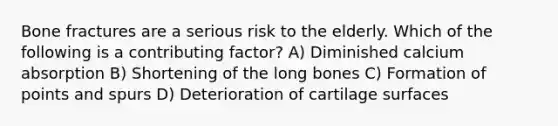 Bone fractures are a serious risk to the elderly. Which of the following is a contributing factor? A) Diminished calcium absorption B) Shortening of the long bones C) Formation of points and spurs D) Deterioration of cartilage surfaces