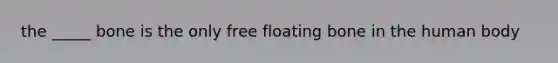 the _____ bone is the only free floating bone in the human body